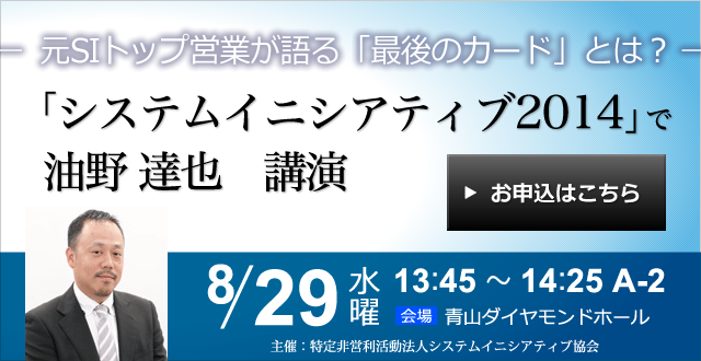 システムイニシアティブ2014で油野達也 講演
イニシアティブ完全復権への道 ～元SIトップ営業が語る「最後のカード」とは？～ 2014年8月29日（水）＞ お申込みはこちら