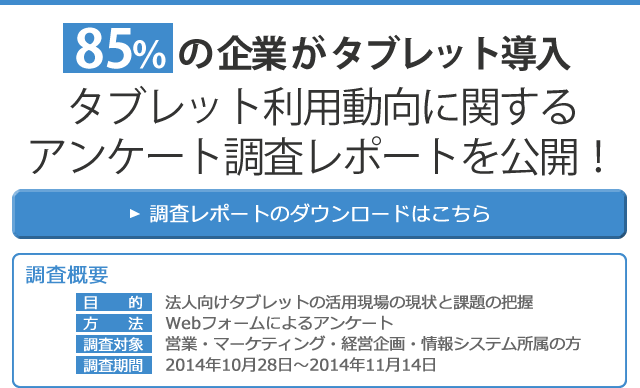 85%の企業がタブレット導入 タブレット利用動向に関するアンケート調査レポートを公開!＞ 詳しくはこちら　調査概要 目的：法人向けタブレットの活用現場の現状と課題の把握    方法：Webフォームによるアンケート    調査対象：営業・マーケティング・経営企画・情報システム所属の方    調査期間：2014年10月28日～2014年11月14日