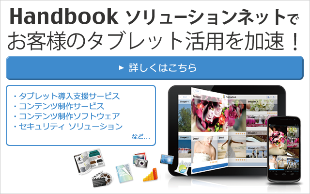 Handbookソリューションネットでお客様のタブレット活用を加速！「タブレット導入支援サービス」「コンテンツ制作サービス」「コンテンツ制作ソフトウェア」「セキュリティ ソリューション」など、様々なソリューションでお客様をバックアップします！