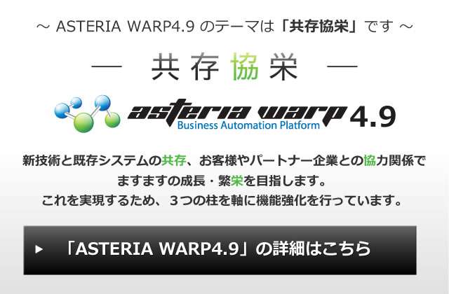 ASTERIA WARP4.9のテーマは「共存協栄」です。新技術と既存システムの共存、お客様やパートナー企業との協力関係でますますの成長・繁栄を目指します。これを実現するため、3つの柱を軸に機能強化を行っています。「ASTERIA WARP 4.9」の詳細はこちら