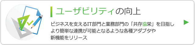 ユーザビリティの向上 ビジネスを支えるIT部門と業務部門の「共存協栄」を目指しより簡単な連携が可能となるような各種アダプタや新機能をリリース