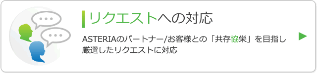 リクエストへの対応 ASTERIAのパートナー/お客様との「共存協栄」を目指し厳選したリクエストに対応