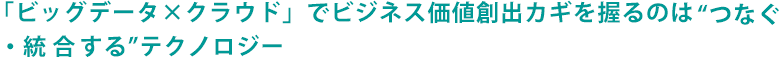 「ビッグデータ×クラウド」でビジネス価値創出カギを握るのは“つなぐ・統合する”テクノロジー