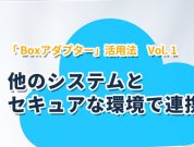 「 Boxアダプター」活用法 Vol.1 ― 他のシステムとセキュアな環境で連携しよう！　＜Boxアダプター開発元 ISIソフトウェアーからの投稿＞