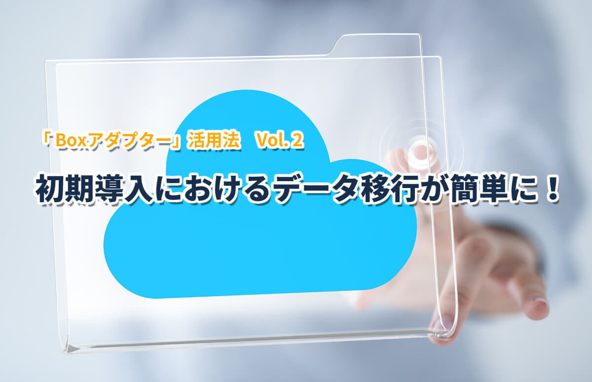 Boxアダプター活用法2「初期導入におけるデータ移行が簡単に！」