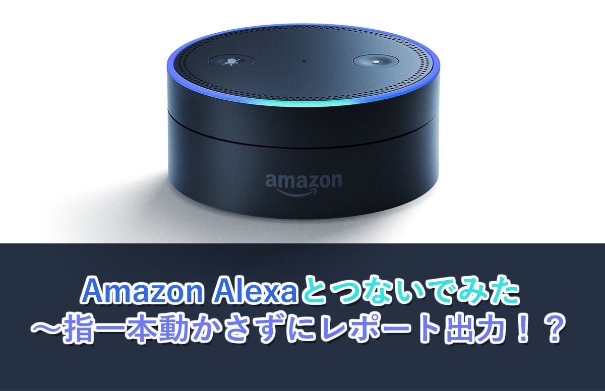【つないでみた】Amazon Alexaとつないでみた  ～指一本動かさずにレポート出力！？～