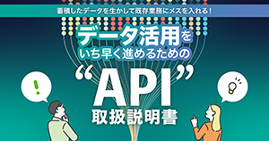 蓄積したデータを生かして既存業務にメスを入れる！ データ活用をいち早く進めるための“API”取扱説明書