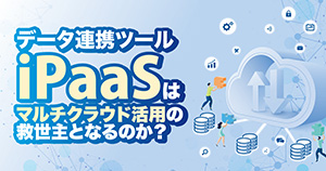 データ連携ツール iPaaSはマルチクラウド活用の救世主となるのか？
